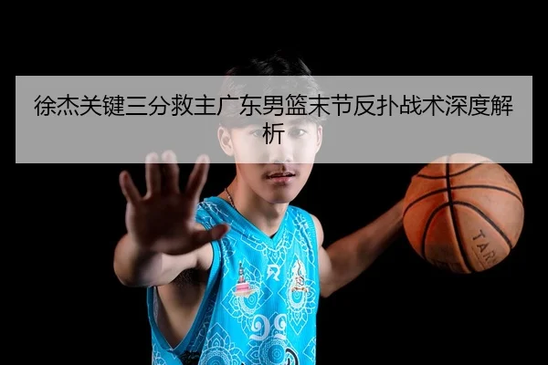 徐杰关键三分救主广东男篮末节反扑战术深度解析